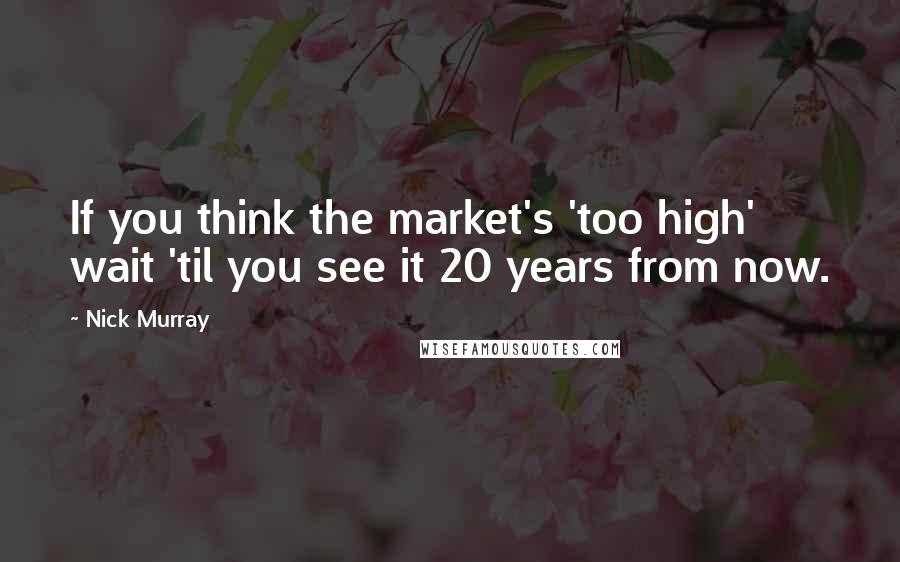 Nick Murray Quotes: If you think the market's 'too high' wait 'til you see it 20 years from now.