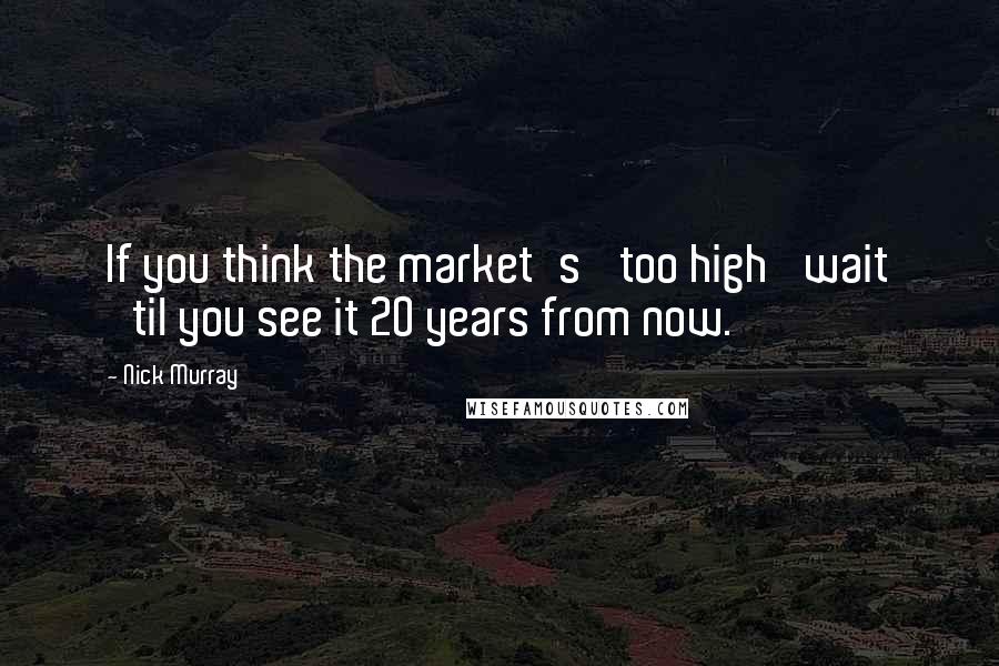 Nick Murray Quotes: If you think the market's 'too high' wait 'til you see it 20 years from now.