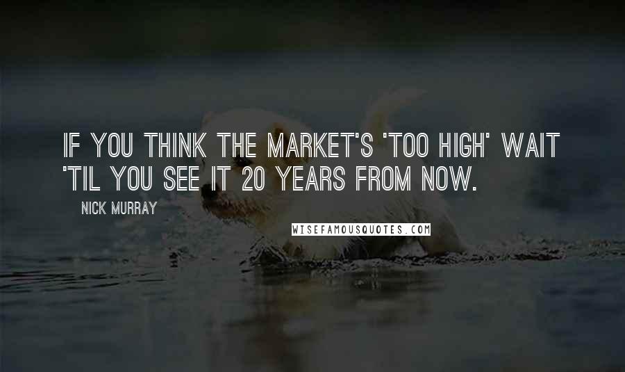 Nick Murray Quotes: If you think the market's 'too high' wait 'til you see it 20 years from now.