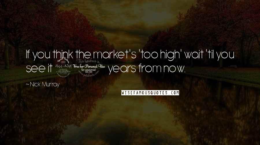 Nick Murray Quotes: If you think the market's 'too high' wait 'til you see it 20 years from now.