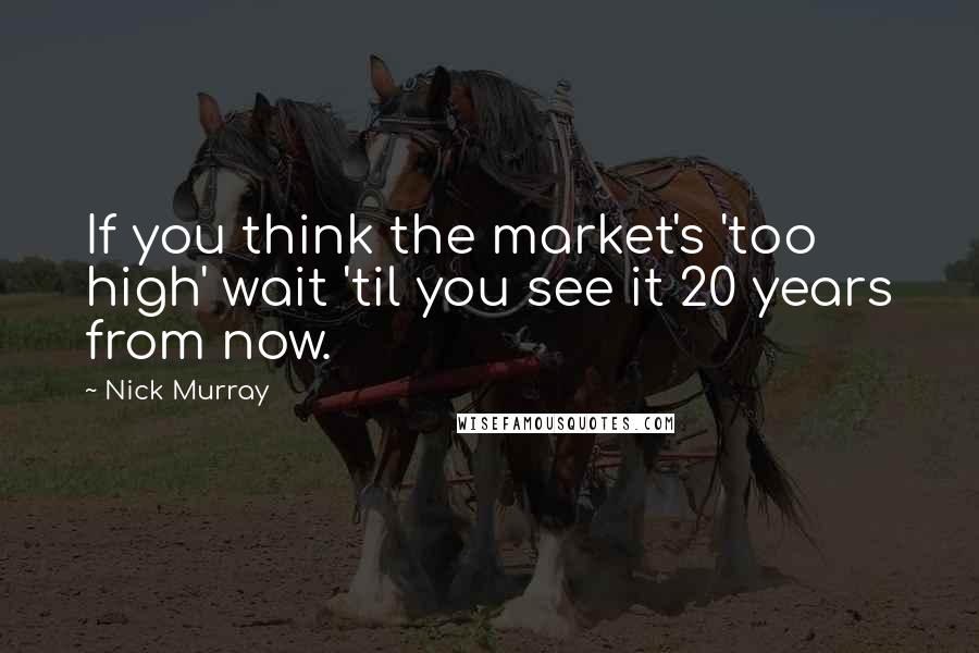 Nick Murray Quotes: If you think the market's 'too high' wait 'til you see it 20 years from now.