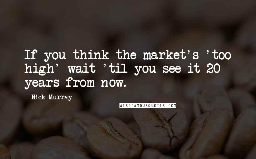 Nick Murray Quotes: If you think the market's 'too high' wait 'til you see it 20 years from now.