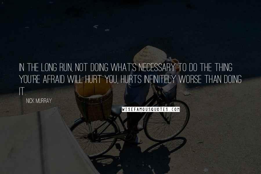 Nick Murray Quotes: In the long run, not doing what's necessary to do the thing you're afraid will hurt you, hurts infinitely worse than doing it.