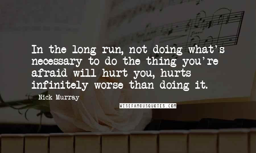 Nick Murray Quotes: In the long run, not doing what's necessary to do the thing you're afraid will hurt you, hurts infinitely worse than doing it.