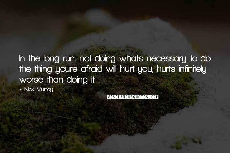 Nick Murray Quotes: In the long run, not doing what's necessary to do the thing you're afraid will hurt you, hurts infinitely worse than doing it.