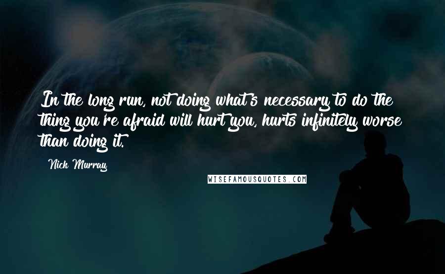 Nick Murray Quotes: In the long run, not doing what's necessary to do the thing you're afraid will hurt you, hurts infinitely worse than doing it.