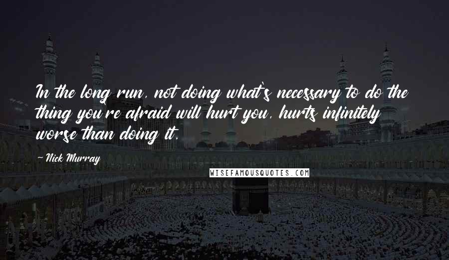 Nick Murray Quotes: In the long run, not doing what's necessary to do the thing you're afraid will hurt you, hurts infinitely worse than doing it.