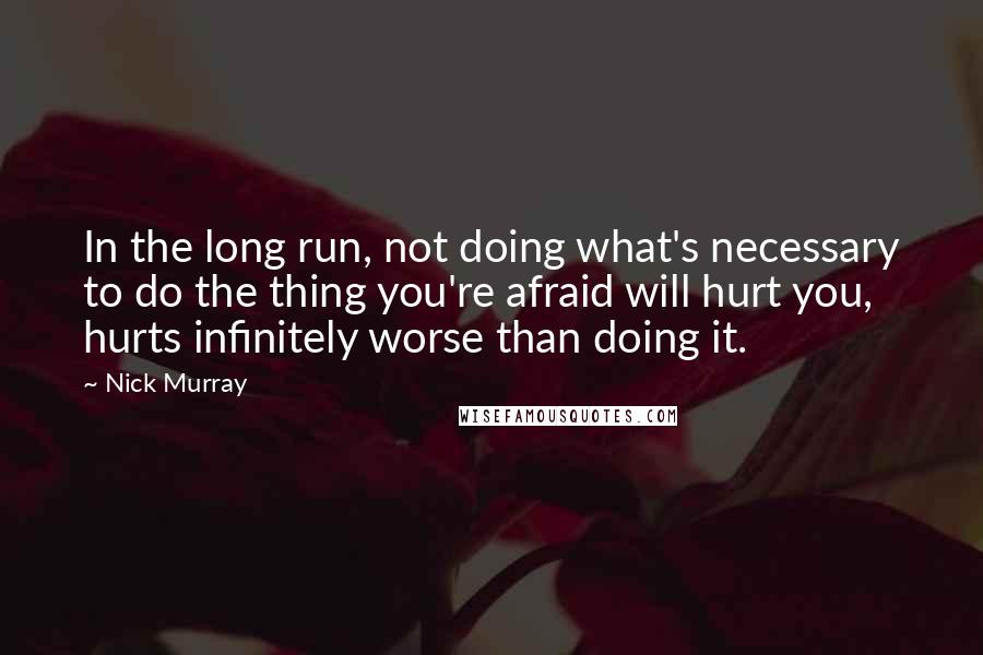 Nick Murray Quotes: In the long run, not doing what's necessary to do the thing you're afraid will hurt you, hurts infinitely worse than doing it.