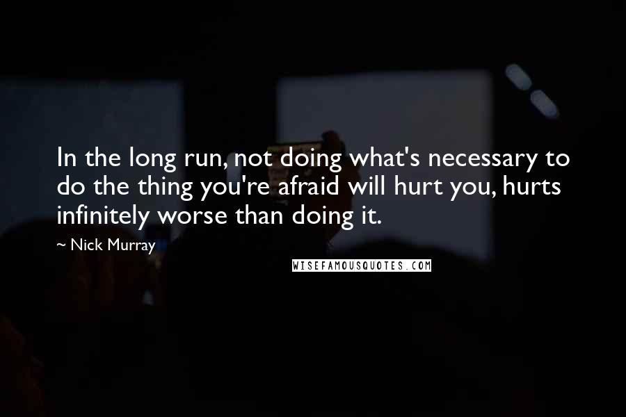 Nick Murray Quotes: In the long run, not doing what's necessary to do the thing you're afraid will hurt you, hurts infinitely worse than doing it.