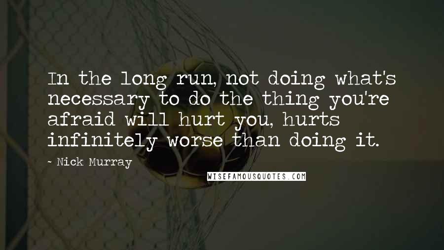 Nick Murray Quotes: In the long run, not doing what's necessary to do the thing you're afraid will hurt you, hurts infinitely worse than doing it.