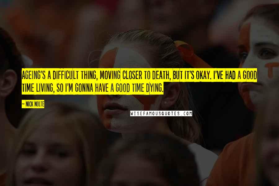 Nick Nolte Quotes: Ageing's a difficult thing, moving closer to death, but it's okay. I've had a good time living, so I'm gonna have a good time dying.