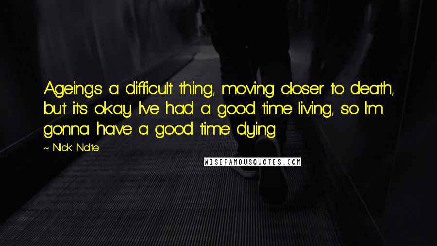 Nick Nolte Quotes: Ageing's a difficult thing, moving closer to death, but it's okay. I've had a good time living, so I'm gonna have a good time dying.