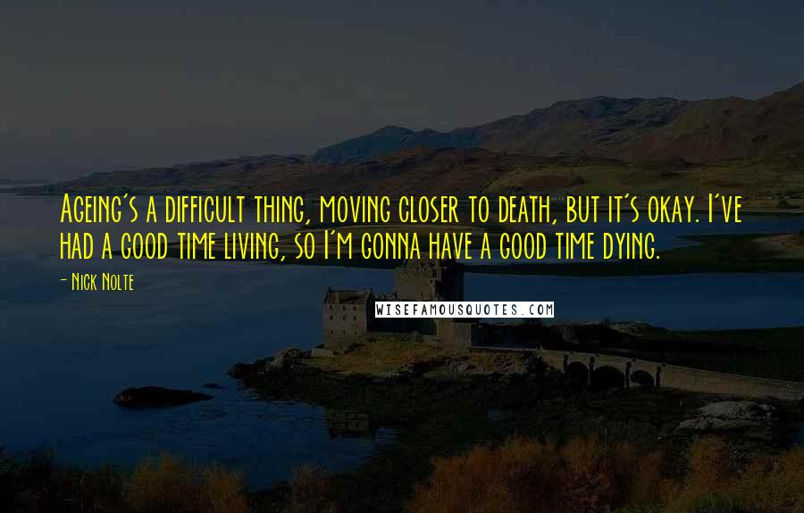 Nick Nolte Quotes: Ageing's a difficult thing, moving closer to death, but it's okay. I've had a good time living, so I'm gonna have a good time dying.