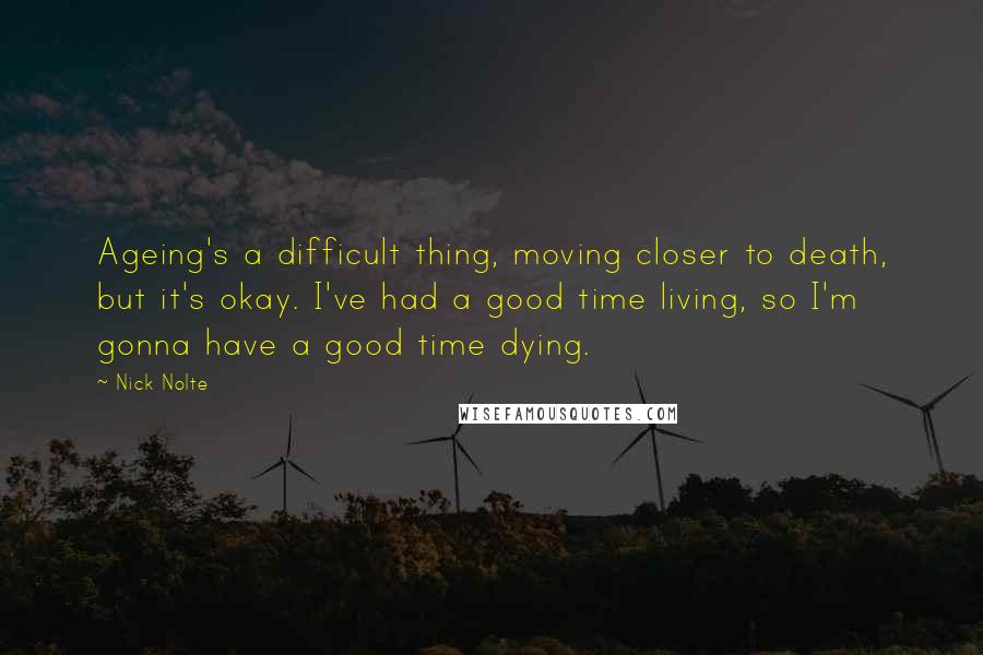 Nick Nolte Quotes: Ageing's a difficult thing, moving closer to death, but it's okay. I've had a good time living, so I'm gonna have a good time dying.