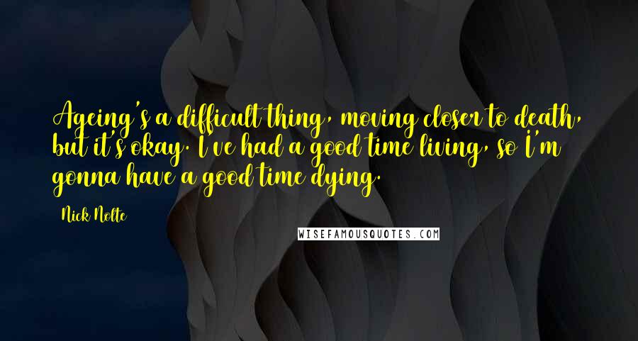 Nick Nolte Quotes: Ageing's a difficult thing, moving closer to death, but it's okay. I've had a good time living, so I'm gonna have a good time dying.