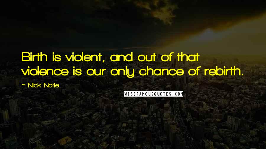 Nick Nolte Quotes: Birth is violent, and out of that violence is our only chance of rebirth.