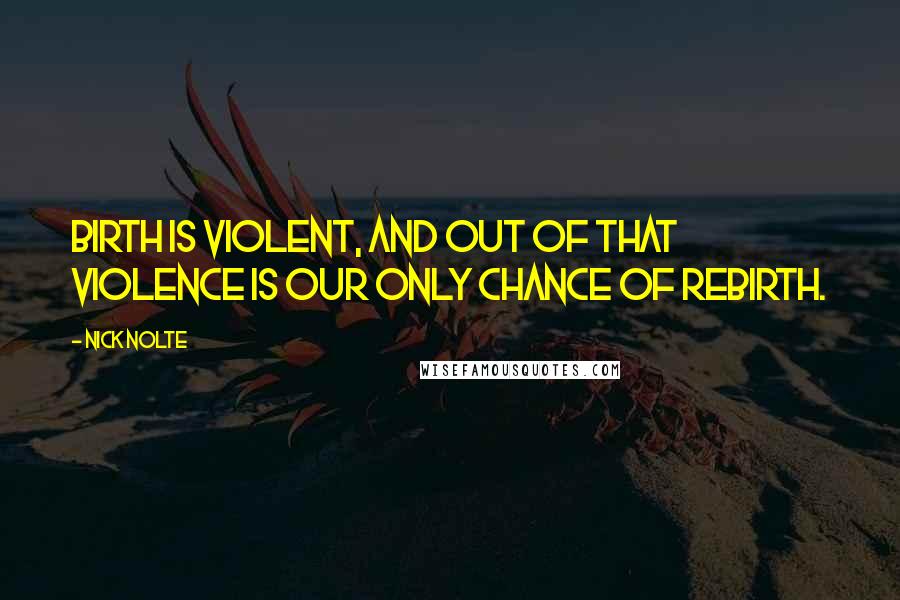 Nick Nolte Quotes: Birth is violent, and out of that violence is our only chance of rebirth.