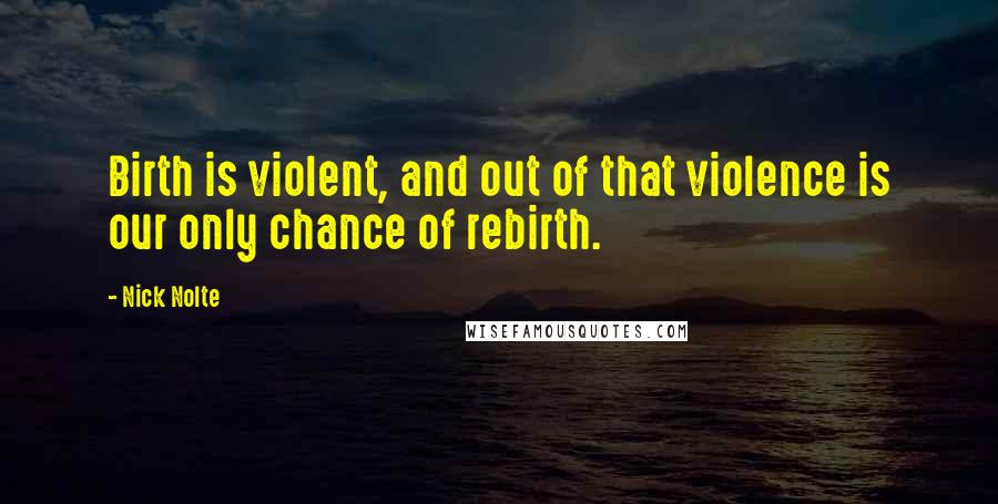 Nick Nolte Quotes: Birth is violent, and out of that violence is our only chance of rebirth.