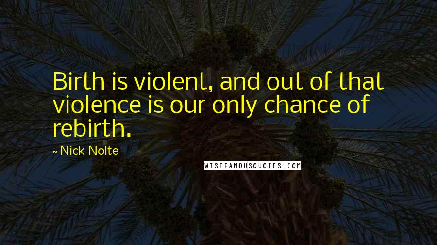 Nick Nolte Quotes: Birth is violent, and out of that violence is our only chance of rebirth.