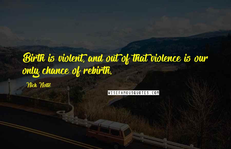 Nick Nolte Quotes: Birth is violent, and out of that violence is our only chance of rebirth.