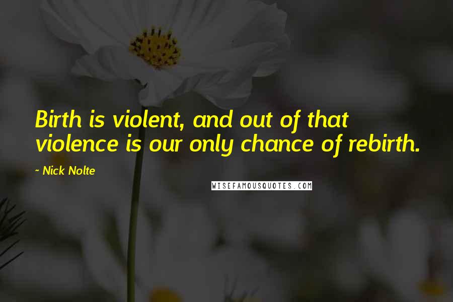 Nick Nolte Quotes: Birth is violent, and out of that violence is our only chance of rebirth.