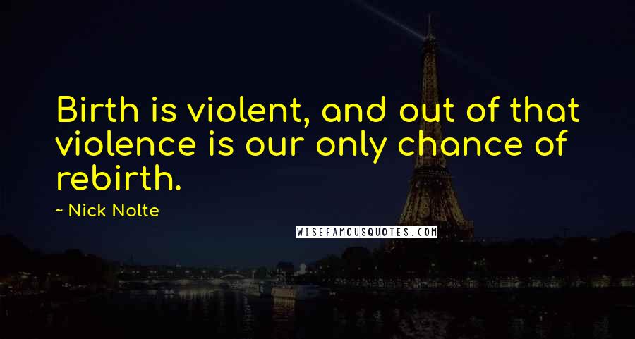 Nick Nolte Quotes: Birth is violent, and out of that violence is our only chance of rebirth.