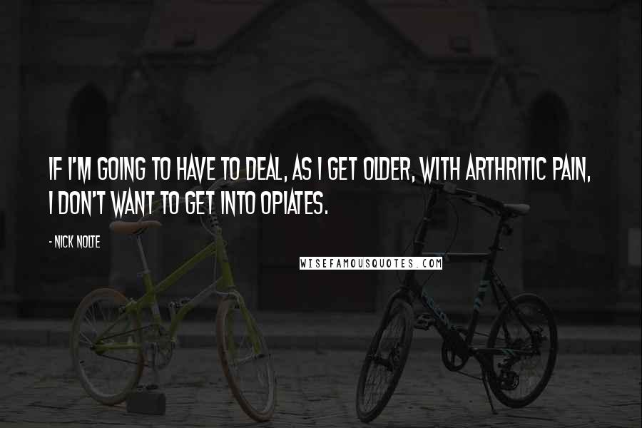 Nick Nolte Quotes: If I'm going to have to deal, as I get older, with arthritic pain, I don't want to get into opiates.