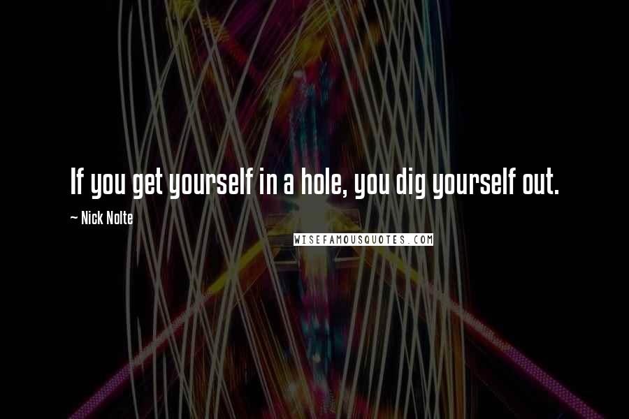 Nick Nolte Quotes: If you get yourself in a hole, you dig yourself out.