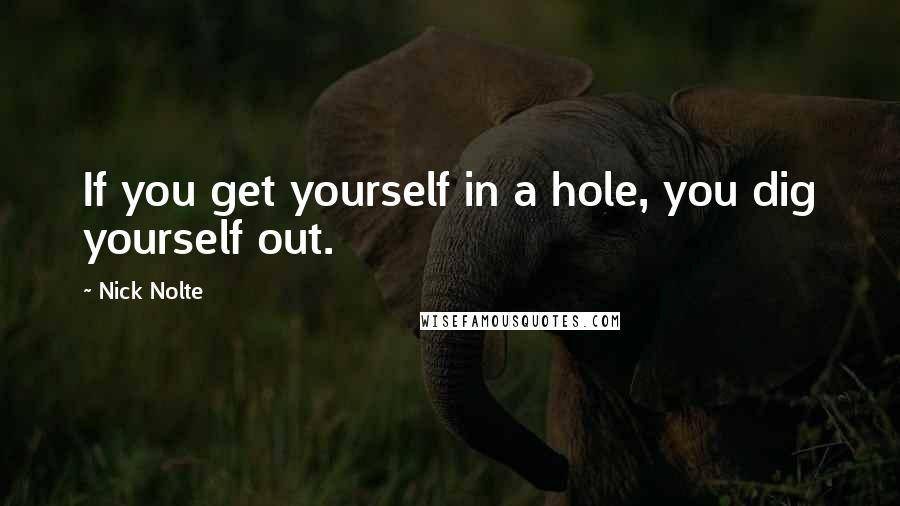 Nick Nolte Quotes: If you get yourself in a hole, you dig yourself out.