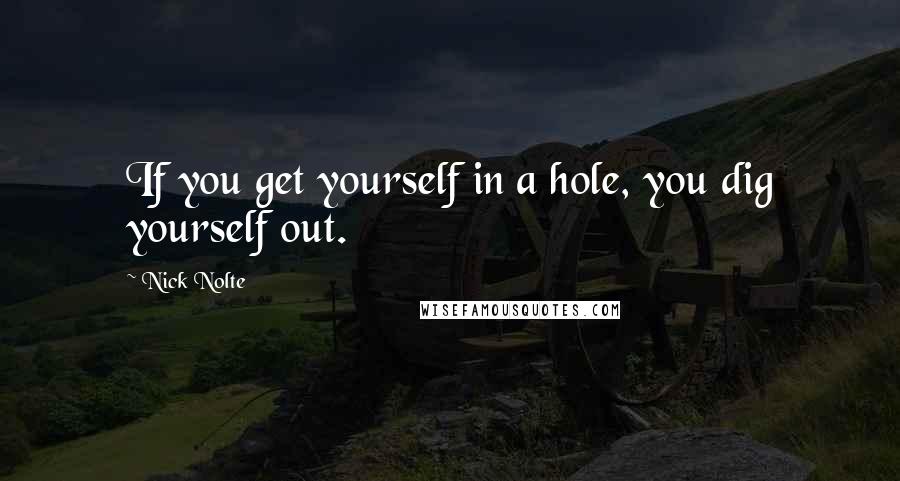 Nick Nolte Quotes: If you get yourself in a hole, you dig yourself out.