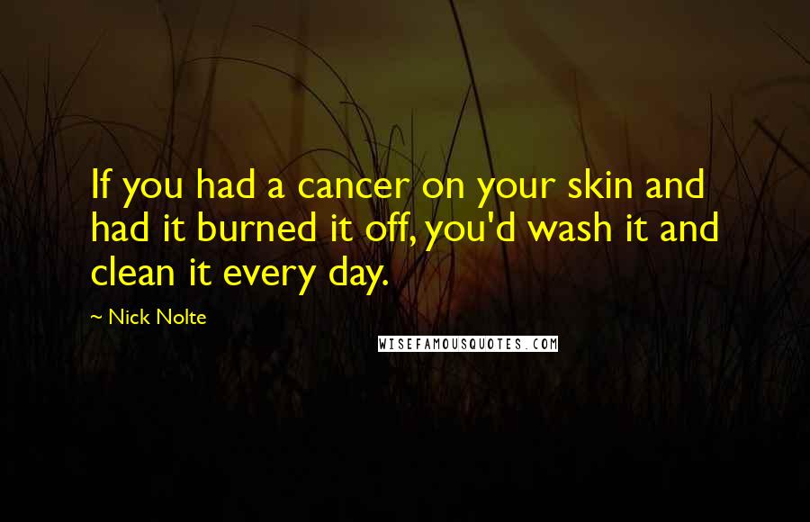 Nick Nolte Quotes: If you had a cancer on your skin and had it burned it off, you'd wash it and clean it every day.