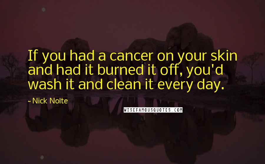 Nick Nolte Quotes: If you had a cancer on your skin and had it burned it off, you'd wash it and clean it every day.