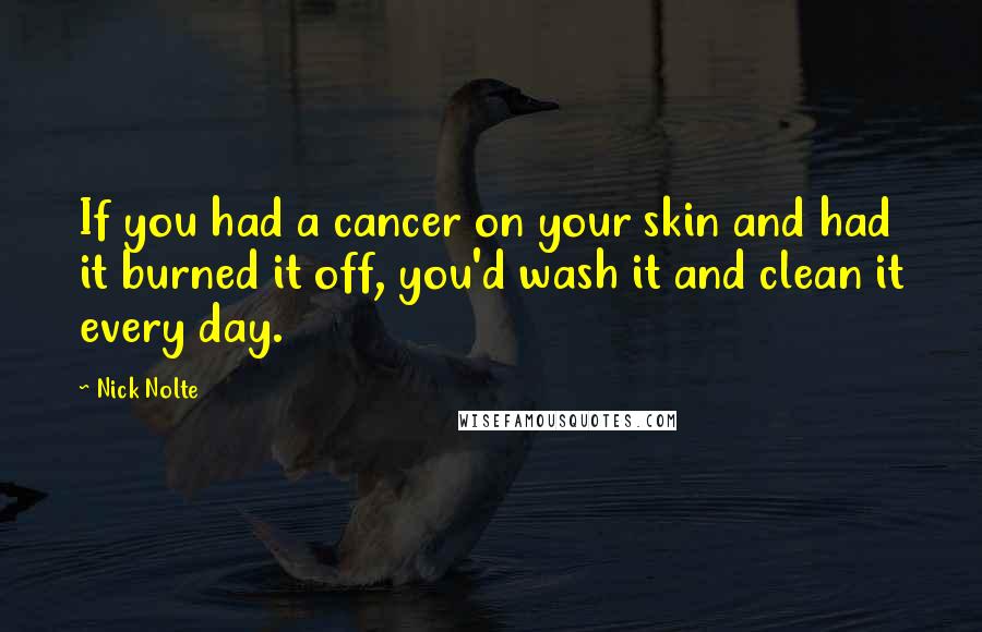 Nick Nolte Quotes: If you had a cancer on your skin and had it burned it off, you'd wash it and clean it every day.