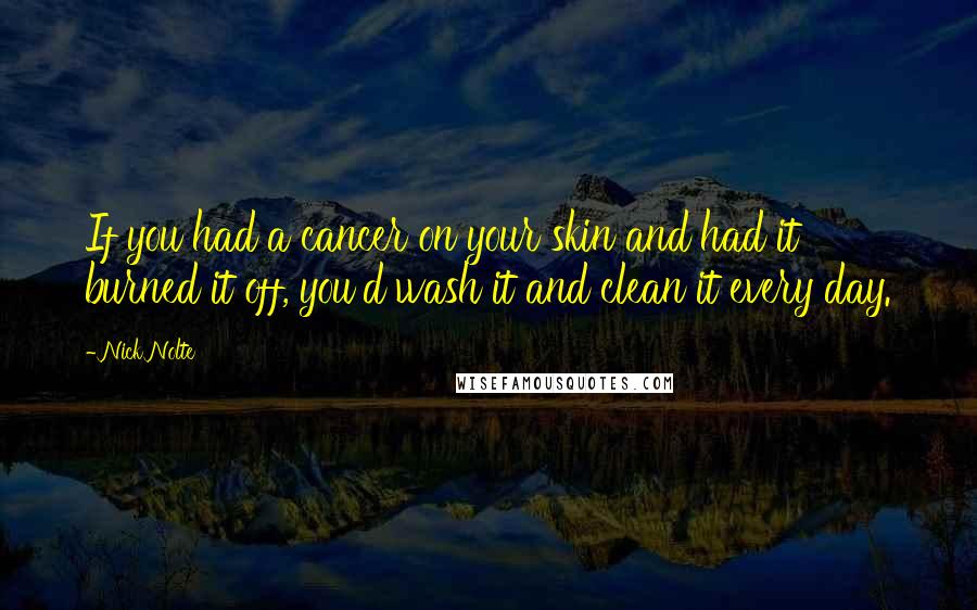 Nick Nolte Quotes: If you had a cancer on your skin and had it burned it off, you'd wash it and clean it every day.