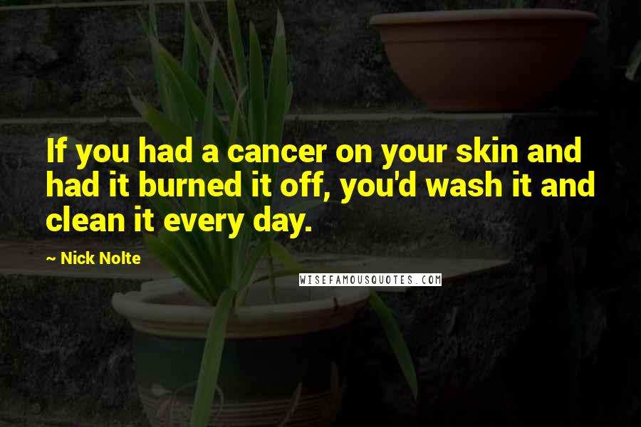 Nick Nolte Quotes: If you had a cancer on your skin and had it burned it off, you'd wash it and clean it every day.