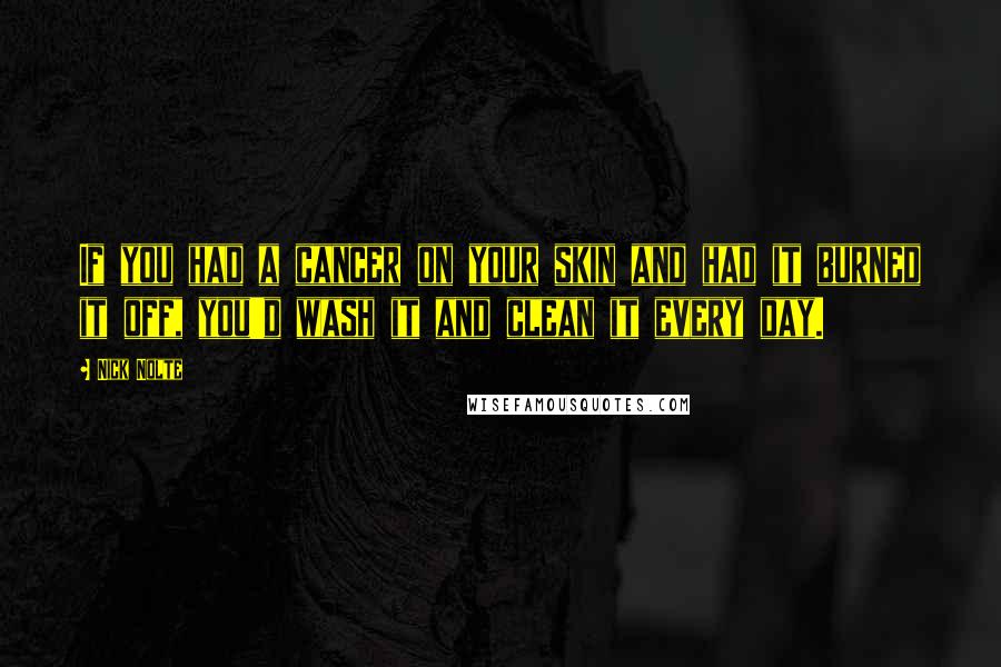 Nick Nolte Quotes: If you had a cancer on your skin and had it burned it off, you'd wash it and clean it every day.