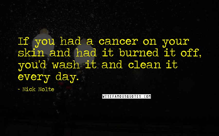 Nick Nolte Quotes: If you had a cancer on your skin and had it burned it off, you'd wash it and clean it every day.