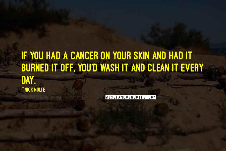 Nick Nolte Quotes: If you had a cancer on your skin and had it burned it off, you'd wash it and clean it every day.