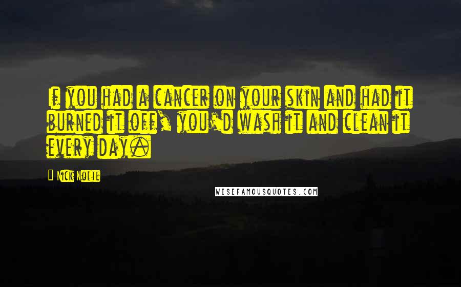 Nick Nolte Quotes: If you had a cancer on your skin and had it burned it off, you'd wash it and clean it every day.