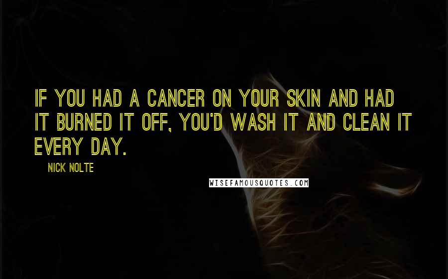 Nick Nolte Quotes: If you had a cancer on your skin and had it burned it off, you'd wash it and clean it every day.