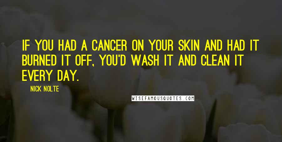 Nick Nolte Quotes: If you had a cancer on your skin and had it burned it off, you'd wash it and clean it every day.