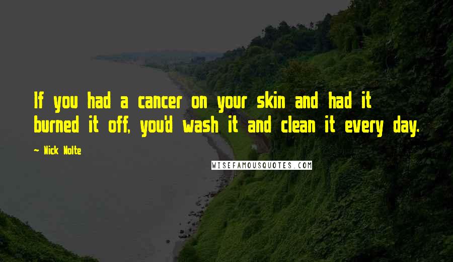 Nick Nolte Quotes: If you had a cancer on your skin and had it burned it off, you'd wash it and clean it every day.