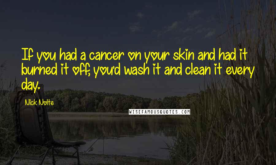 Nick Nolte Quotes: If you had a cancer on your skin and had it burned it off, you'd wash it and clean it every day.