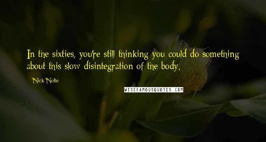 Nick Nolte Quotes: In the sixties, you're still thinking you could do something about this slow disintegration of the body.