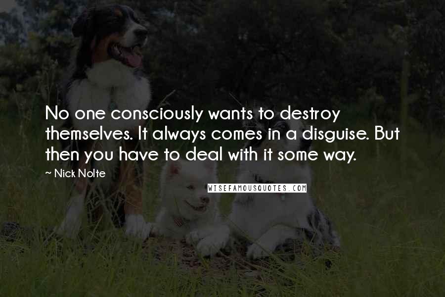 Nick Nolte Quotes: No one consciously wants to destroy themselves. It always comes in a disguise. But then you have to deal with it some way.