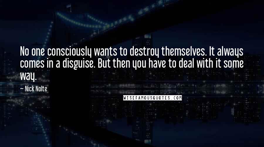 Nick Nolte Quotes: No one consciously wants to destroy themselves. It always comes in a disguise. But then you have to deal with it some way.