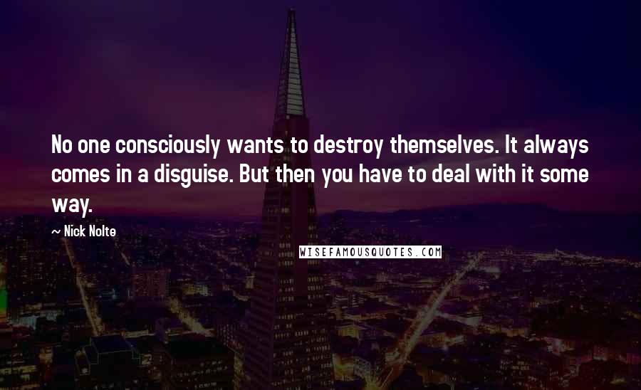 Nick Nolte Quotes: No one consciously wants to destroy themselves. It always comes in a disguise. But then you have to deal with it some way.