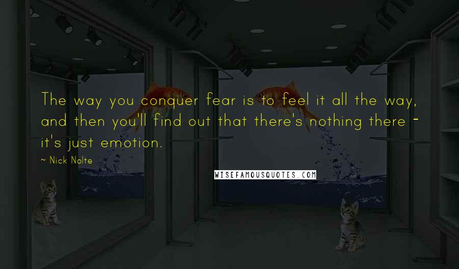 Nick Nolte Quotes: The way you conquer fear is to feel it all the way, and then you'll find out that there's nothing there - it's just emotion.