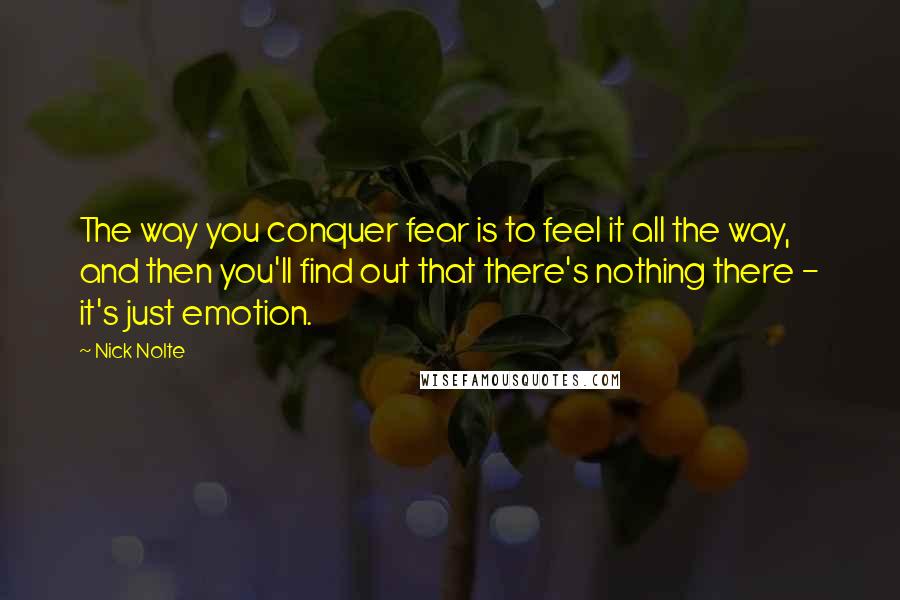 Nick Nolte Quotes: The way you conquer fear is to feel it all the way, and then you'll find out that there's nothing there - it's just emotion.