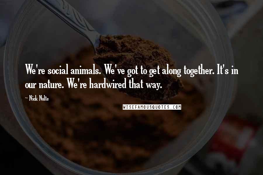 Nick Nolte Quotes: We're social animals. We've got to get along together. It's in our nature. We're hardwired that way.